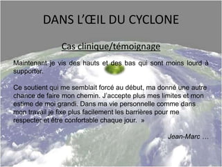 DANS L’ŒIL DU CYCLONE
Cas clinique/témoignage
Maintenant je vis des hauts et des bas qui sont moins lourd à
supporter.
Ce soutient qui me semblait forcé au début, ma donné une autre
chance de faire mon chemin. J’accepte plus mes limites et mon
estime de moi grandi. Dans ma vie personnelle comme dans
mon travail je fixe plus facilement les barrières pour me
respecter et être confortable chaque jour. »
Jean-Marc …
 