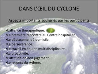 DANS L’ŒIL DU CYCLONE
Aspects importants soulignés par les participants
•L’alliance thérapeutique.
•La première rencontre au Centre hospitalier.
•Le déplacement à domicile.
•La persévérance.
•Le travail en équipe multidisciplinaire.
•La proactivité.
•L’attitude de non jugement.
•Le respect du rythme.
 