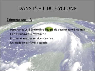 DANS L’ŒIL DU CYCLONE
Éléments positifs
• Partenariat CSSS (infirmière équipe de base en santé mentale).
• Lien étroit avec la psychiatrie.
• Proximité avec les services de crise.
• Un médecin de famille associé.
 