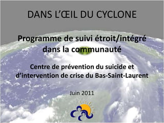 DANS L’ŒIL DU CYCLONE
Programme de suivi étroit/intégré
dans la communauté
Centre de prévention du suicide et
d’intervention de crise du Bas-Saint-Laurent
Juin 2011
 