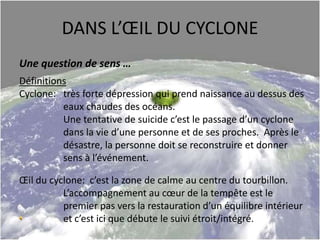 DANS L’ŒIL DU CYCLONE
Une question de sens …
Définitions
Cyclone: très forte dépression qui prend naissance au dessus des
eaux chaudes des océans.
Une tentative de suicide c’est le passage d’un cyclone
dans la vie d’une personne et de ses proches. Après le
désastre, la personne doit se reconstruire et donner
sens à l’événement.
Œil du cyclone: c’est la zone de calme au centre du tourbillon.
L’accompagnement au cœur de la tempête est le
premier pas vers la restauration d’un équilibre intérieur
et c’est ici que débute le suivi étroit/intégré.
 