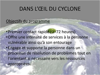 DANS L’ŒIL DU CYCLONE
Objectifs du programme
•Premier contact rapide (0 -72 heures)
•Offre une intensité de services à la personne
vulnérable ainsi qu’à son entourage
•Engage et supporte la personne dans un
processus de résolution de problèmes tout en
l’orientant si nécessaire vers les ressources
appropriées.
 