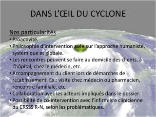 DANS L’ŒIL DU CYCLONE
Nos particularités
• Proactivité.
• Philosophie d’intervention axée sur l’approche humaniste,
systémique et globale.
• Les rencontres peuvent se faire au domicile des clients, à
l’hôpital, chez le médecin, etc.
• Accompagnement du client lors de démarches de
rétablissement. Ex.: visite chez médecin ou pharmacien,
rencontre familiale, etc.
• Collaboration avec les acteurs impliqués dans le dossier.
• Possibilité de co-intervention avec l’infirmière clinicienne
du CRSSS R-N, selon les problématiques.
 
