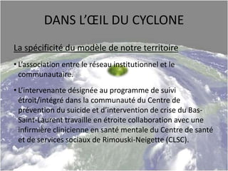 DANS L’ŒIL DU CYCLONE
La spécificité du modèle de notre territoire
• L’association entre le réseau institutionnel et le
communautaire.
• L’intervenante désignée au programme de suivi
étroit/intégré dans la communauté du Centre de
prévention du suicide et d’intervention de crise du Bas-
Saint-Laurent travaille en étroite collaboration avec une
infirmière clinicienne en santé mentale du Centre de santé
et de services sociaux de Rimouski-Neigette (CLSC).
 