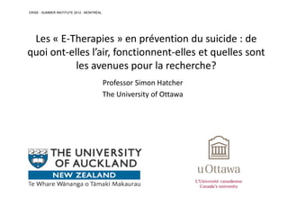 Les « E-Therapies » en prévention du suicide : de
quoi ont-elles l’air, fonctionnent-elles et quelles sont
les avenues pour la recherche?
Professor Simon Hatcher
The University of Ottawa
CRISE - SUMMER INSTITUTE 2012 - MONTRÉAL
 