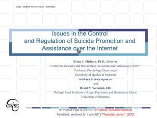 Issues in the Control
and Regulation of Suicide Promotion and
Assistance over the Internet
Brian L. Mishara, Ph.D., Director
Centre for Research and Intervention on Suicide and Euthanasia (CRISE)
Professor, Psychology Department
University of Quebec at Montreal
mishara.brian@uqam.ca
and
David N. Weisstub, J.D.
Philippe Pinel Professor of Legal Psychiatry and Biomedical Ethics,
University of Montreal
9e Institut d’été du CRISE 9th CRISE Summer Institute
Montréal, vendredi le 1 juin 2012 Thursday, June 1, 2012
CRISE - SUMMER INSTITUTE 2012 - MONTRÉAL
 
