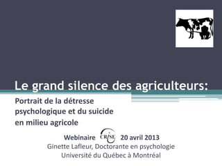 Le grand silence des agriculteurs:
Portrait de la détresse
psychologique et du suicide
en milieu agricole
Webinaire 20 avril 2013
Ginette Lafleur, Doctorante en psychologie
Université du Québec à Montréal
 