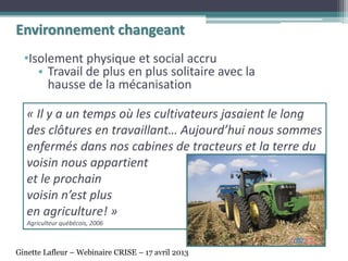 « Il y a un temps où les cultivateurs jasaient le long
des clôtures en travaillant… Aujourd’hui nous sommes
enfermés dans nos cabines de tracteurs et la terre du
voisin nous appartient
et le prochain
voisin n’est plus
en agriculture! »
Agriculteur québécois, 2006
•Isolement physique et social accru
• Travail de plus en plus solitaire avec la
hausse de la mécanisation
Environnement changeant
Ginette Lafleur – Webinaire CRISE – 17 avril 2013
 
