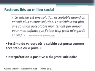 •Système de valeurs où le suicide est perçu comme
acceptable ou « privé »
•Interprétation « positive » du geste suicidaire
Facteurs liés au milieu social
« Le suicide est une solution acceptable quand on
ne voit plus aucune solution. Le suicide n’est plus
une solution acceptable maintenant par amour
pour mes enfants que j'aime trop (cela m'a gardé
en vie). » Producteur de lait québécois, 2010
Ginette Lafleur – Webinaire CRISE – 17 avril 2013
 