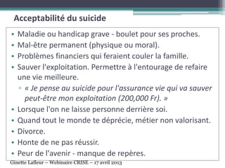 • Maladie ou handicap grave - boulet pour ses proches.
• Mal-être permanent (physique ou moral).
• Problèmes financiers qui feraient couler la famille.
• Sauver l'exploitation. Permettre à l'entourage de refaire
une vie meilleure.
▫ « Je pense au suicide pour l'assurance vie qui va sauver
peut-être mon exploitation (200,000 Fr). »
• Lorsque l'on ne laisse personne derrière soi.
• Quand tout le monde te déprécie, métier non valorisant.
• Divorce.
• Honte de ne pas réussir.
• Peur de l'avenir - manque de repères.
Acceptabilité du suicide
Ginette Lafleur – Webinaire CRISE – 17 avril 2013
 