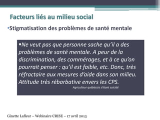 •Stigmatisation des problèmes de santé mentale
Facteurs liés au milieu social
Ne veut pas que personne sache qu’il a des
problèmes de santé mentale. A peur de la
discrimination, des commérages, et à ce qu’on
pourrait penser : qu’il est faible, etc. Donc, très
réfractaire aux mesures d’aide dans son milieu.
Attitude très rébarbative envers les CPS.
Agriculteur québécois s’étant suicidé
Ginette Lafleur – Webinaire CRISE – 17 avril 2013
 