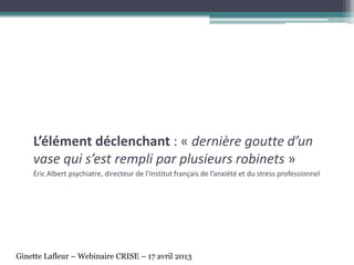 L’élément déclenchant : « dernière goutte d’un
vase qui s’est rempli par plusieurs robinets »
Éric Albert psychiatre, directeur de l’Institut français de l’anxiété et du stress professionnel
Ginette Lafleur – Webinaire CRISE – 17 avril 2013
 