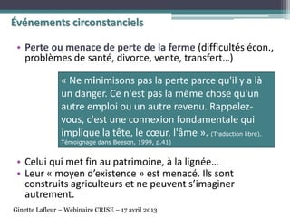 • Perte ou menace de perte de la ferme (difficultés écon.,
problèmes de santé, divorce, vente, transfert…)
• Celui qui met fin au patrimoine, à la lignée…
• Leur « moyen d’existence » est menacé. Ils sont
construits agriculteurs et ne peuvent s’imaginer
autrement.
« Ne minimisons pas la perte parce qu'il y a là
un danger. Ce n'est pas la même chose qu'un
autre emploi ou un autre revenu. Rappelez-
vous, c'est une connexion fondamentale qui
implique la tête, le cœur, l'âme ». (Traduction libre).
Témoignage dans Beeson, 1999, p.41)
Événements circonstanciels
Ginette Lafleur – Webinaire CRISE – 17 avril 2013
 