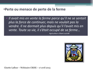 • Il avait mis en vente la ferme parce qu’il ne se sentait
plus la force de continuer, mais ne voulait pas la
vendre. Il ne dormait plus depuis qu’il l’avait mis en
vente. Toute sa vie, il s’était occupé de sa ferme…
Agriculteur s’étant suicidé
•Perte ou menace de perte de la ferme
Ginette Lafleur – Webinaire CRISE – 17 avril 2013
 
