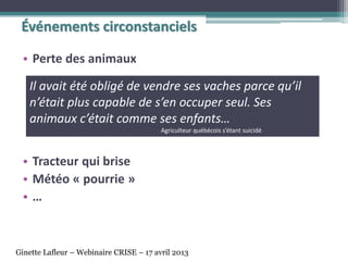 • Perte des animaux
• Tracteur qui brise
• Météo « pourrie »
• …
Événements circonstanciels
Il avait été obligé de vendre ses vaches parce qu’il
n’était plus capable de s’en occuper seul. Ses
animaux c’était comme ses enfants…
Agriculteur québécois s’étant suicidé
Ginette Lafleur – Webinaire CRISE – 17 avril 2013
 