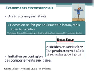 • Accès aux moyens létaux
• Imitation ou contagion
des comportements suicidaires
Suicides en série chez
les producteurs de lait
18 septembre 2009 à 16:08
« L'occasion ne fait pas seulement le larron, mais
aussi le suicidé »
V. Ajdacic-Gross, Clinique de psychiatrie générale et sociale, Université de Zurich
Événements circonstanciels
Ginette Lafleur – Webinaire CRISE – 17 avril 2013
 