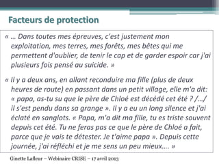 Facteurs de protection
« … Dans toutes mes épreuves, c'est justement mon
exploitation, mes terres, mes forêts, mes bêtes qui me
permettent d'oublier, de tenir le cap et de garder espoir car j'ai
plusieurs fois pensé au suicide. »
« Il y a deux ans, en allant reconduire ma fille (plus de deux
heures de route) en passant dans un petit village, elle m'a dit:
« papa, as-tu su que le père de Chloé est décédé cet été ? /…/
il s'est pendu dans sa grange ». Il y a eu un long silence et j'ai
éclaté en sanglots. « Papa, m'a dit ma fille, tu es triste souvent
depuis cet été. Tu ne feras pas ce que le père de Chloé a fait,
parce que je vais te détester. Je t'aime papa ». Depuis cette
journée, j'ai réfléchi et je me sens un peu mieux…. »
Ginette Lafleur – Webinaire CRISE – 17 avril 2013
 