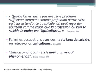 • « Quoiqu’on ne sache pas avec une précision
suffisante comment chaque profession particulière
agit sur la tendance au suicide, on peut regarder
pourtant comme établi que la profession où l’on se
suicide le moins est l’agriculture… » Durkheim, 1888
• Parmi les occupations avec des hauts taux de suicide,
on retrouve les agriculteurs. OMS, 2006.
• “Suicide among farmers is now a universal
phenomenon”. Behere et Bhise, 2009
Ginette Lafleur – Webinaire CRISE – 17 avril 2013
 