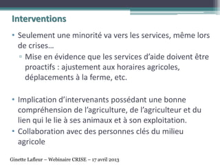 Interventions
• Seulement une minorité va vers les services, même lors
de crises…
▫ Mise en évidence que les services d’aide doivent être
proactifs : ajustement aux horaires agricoles,
déplacements à la ferme, etc.
• Implication d’intervenants possédant une bonne
compréhension de l’agriculture, de l’agriculteur et du
lien qui le lie à ses animaux et à son exploitation.
• Collaboration avec des personnes clés du milieu
agricole
Ginette Lafleur – Webinaire CRISE – 17 avril 2013
 