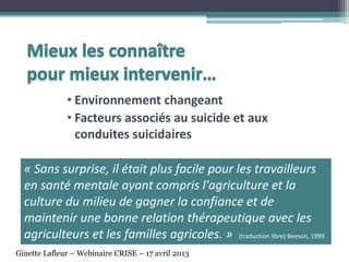 • Environnement changeant
• Facteurs associés au suicide et aux
conduites suicidaires
« Sans surprise, il était plus facile pour les travailleurs
en santé mentale ayant compris l'agriculture et la
culture du milieu de gagner la confiance et de
maintenir une bonne relation thérapeutique avec les
agriculteurs et les familles agricoles. » (traduction libre) Beeson, 1999
Ginette Lafleur – Webinaire CRISE – 17 avril 2013
 