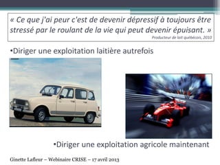 •Diriger une exploitation laitière autrefois
•Diriger une exploitation agricole maintenant
« Ce que j'ai peur c'est de devenir dépressif à toujours être
stressé par le roulant de la vie qui peut devenir épuisant. »
Producteur de lait québécois, 2010
Ginette Lafleur – Webinaire CRISE – 17 avril 2013
 