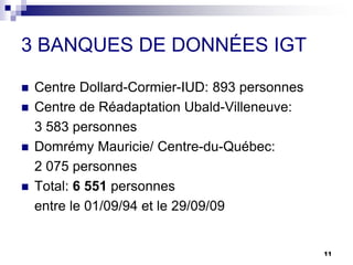 3 BANQUES DE DONNÉES IGT
 Centre Dollard-Cormier-IUD: 893 personnes
 Centre de Réadaptation Ubald-Villeneuve:
3 583 personnes
 Domrémy Mauricie/ Centre-du-Québec:
2 075 personnes
 Total: 6 551 personnes
entre le 01/09/94 et le 29/09/09
11
 