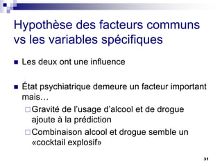 Hypothèse des facteurs communs
vs les variables spécifiques
 Les deux ont une influence
 État psychiatrique demeure un facteur important
mais…
Gravité de l’usage d’alcool et de drogue
ajoute à la prédiction
Combinaison alcool et drogue semble un
«cocktail explosif»
31
 