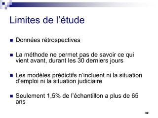Limites de l’étude
 Données rétrospectives
 La méthode ne permet pas de savoir ce qui
vient avant, durant les 30 derniers jours
 Les modèles prédictifs n’incluent ni la situation
d’emploi ni la situation judiciaire
 Seulement 1,5% de l’échantillon a plus de 65
ans
32
 