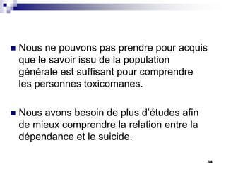  Nous ne pouvons pas prendre pour acquis
que le savoir issu de la population
générale est suffisant pour comprendre
les personnes toxicomanes.
 Nous avons besoin de plus d’études afin
de mieux comprendre la relation entre la
dépendance et le suicide.
34
 
