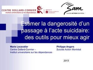 Estimer la dangerosité d’un
passage à l’acte suicidaire:
des outils pour mieux agir
Marie Lecavalier Philippe Angers
Centre Dollard-Cormier - Suicide Action Montréal
Institut universitaire sur les dépendances
2013
 