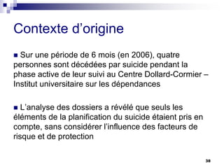 38
Contexte d’origine
 Sur une période de 6 mois (en 2006), quatre
personnes sont décédées par suicide pendant la
phase active de leur suivi au Centre Dollard-Cormier –
Institut universitaire sur les dépendances
 L’analyse des dossiers a révélé que seuls les
éléments de la planification du suicide étaient pris en
compte, sans considérer l’influence des facteurs de
risque et de protection
 