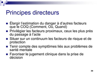 39
Principes directeurs
 Élargir l’estimation du danger à d’autres facteurs
que le COQ (Comment, Où, Quand)
 Privilégier les facteurs proximaux, ceux les plus près
du passage à l’acte
 Situer sur un continuum les facteurs de risque et de
protection
 Tenir compte des symptômes liés aux problèmes de
santé mentale
 Favoriser le jugement clinique dans la prise de
décision
 