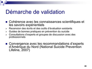 40
Démarche de validation
 Cohérence avec les connaissances scientifiques et
les savoirs expérientiels
 Recension des écrits et des outils d’évaluation existants
 Guides de bonnes pratiques en prévention du suicide
 Consultations d’experts et groupes de discussion avec des
professionnels
 Convergence avec les recommandations d’experts
d’Amérique du Nord (National Suicide Prevention
Lifeline, 2007)
 