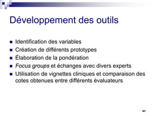 41
Développement des outils
 Identification des variables
 Création de différents prototypes
 Élaboration de la pondération
 Focus groups et échanges avec divers experts
 Utilisation de vignettes cliniques et comparaison des
cotes obtenues entre différents évaluateurs
 