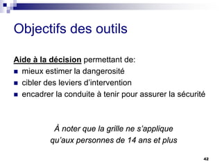 42
Objectifs des outils
Aide à la décision permettant de:
 mieux estimer la dangerosité
 cibler des leviers d’intervention
 encadrer la conduite à tenir pour assurer la sécurité
À noter que la grille ne s’applique
qu’aux personnes de 14 ans et plus
 