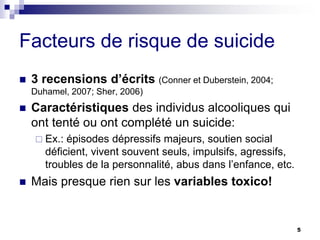 Facteurs de risque de suicide
 3 recensions d’écrits (Conner et Duberstein, 2004;
Duhamel, 2007; Sher, 2006)
 Caractéristiques des individus alcooliques qui
ont tenté ou ont complété un suicide:
 Ex.: épisodes dépressifs majeurs, soutien social
déficient, vivent souvent seuls, impulsifs, agressifs,
troubles de la personnalité, abus dans l’enfance, etc.
 Mais presque rien sur les variables toxico!
5
 