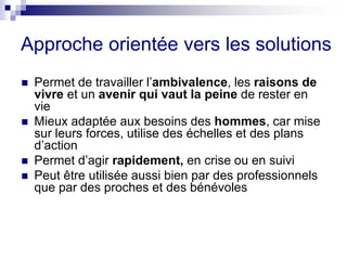Approche orientée vers les solutions
 Permet de travailler l’ambivalence, les raisons de
vivre et un avenir qui vaut la peine de rester en
vie
 Mieux adaptée aux besoins des hommes, car mise
sur leurs forces, utilise des échelles et des plans
d’action
 Permet d’agir rapidement, en crise ou en suivi
 Peut être utilisée aussi bien par des professionnels
que par des proches et des bénévoles
 