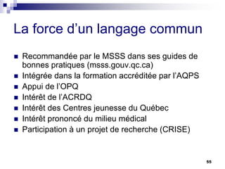 55
La force d’un langage commun
 Recommandée par le MSSS dans ses guides de
bonnes pratiques (msss.gouv.qc.ca)
 Intégrée dans la formation accréditée par l’AQPS
 Appui de l’OPQ
 Intérêt de l’ACRDQ
 Intérêt des Centres jeunesse du Québec
 Intérêt prononcé du milieu médical
 Participation à un projet de recherche (CRISE)
 
