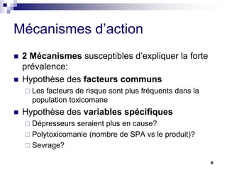 Mécanismes d’action
 2 Mécanismes susceptibles d’expliquer la forte
prévalence:
 Hypothèse des facteurs communs
 Les facteurs de risque sont plus fréquents dans la
population toxicomane
 Hypothèse des variables spécifiques
 Dépresseurs seraient plus en cause?
 Polytoxicomanie (nombre de SPA vs le produit)?
 Sevrage?
6
 