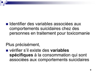  Identifier des variables associées aux
comportements suicidaires chez des
personnes en traitement pour toxicomanie
Plus précisément,
 vérifier s’il existe des variables
spécifiques à la consommation qui sont
associées aux comportements suicidaires
9
 