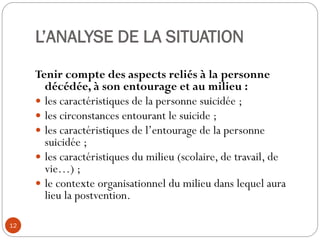 L’ANALYSE DE LA SITUATION
Tenir compte des aspects reliés à la personne
décédée, à son entourage et au milieu :
 les caractéristiques de la personne suicidée ;
 les circonstances entourant le suicide ;
 les caractéristiques de l’entourage de la personne
suicidée ;
 les caractéristiques du milieu (scolaire, de travail, de
vie…) ;
 le contexte organisationnel du milieu dans lequel aura
lieu la postvention.
12
 