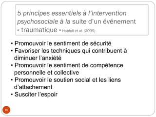 5 principes essentiels à l’intervention
psychosociale à la suite d’un événement
« traumatique »Hobfoll et al. (2009)
• Promouvoir le sentiment de sécurité
• Favoriser les techniques qui contribuent à
diminuer l’anxiété
• Promouvoir le sentiment de compétence
personnelle et collective
• Promouvoir le soutien social et les liens
d’attachement
• Susciter l’espoir
16
 