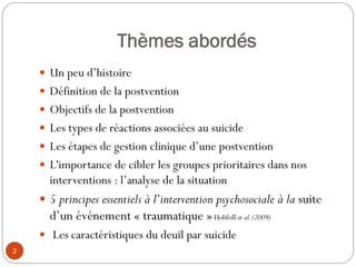 Thèmes abordés
 Un peu d’histoire
 Définition de la postvention
 Objectifs de la postvention
 Les types de réactions associées au suicide
 Les étapes de gestion clinique d’une postvention
 L'importance de cibler les groupes prioritaires dans nos
interventions : l’analyse de la situation
 5 principes essentiels à l’intervention psychosociale à la suite
d’un événement « traumatique »Hobfoll et al.(2009)
 Les caractéristiques du deuil par suicide
2
 
