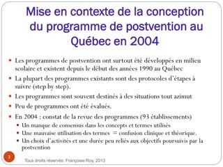 Mise en contexte de la conception
du programme de postvention au
Québec en 2004
 Les programmes de postvention ont surtout été développés en milieu
scolaire et existent depuis le début des années 1990 au Québec
 La plupart des programmes existants sont des protocoles d’étapes à
suivre (step by step).
 Les programmes sont souvent destinés à des situations tout azimut
 Peu de programmes ont été évalués.
 En 2004 : constat de la revue des programmes (93 établissements)
 Un manque de consensus dans les concepts et termes utilisés
 Une mauvaise utilisation des termes = confusion clinique et théorique.
 Un choix d’activités et une durée peu reliés aux objectifs poursuivis par la
postvention
3
Tous droits réservés: Françoise Roy, 2013
 