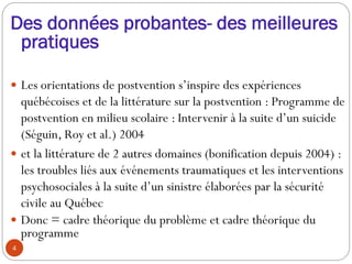 Des données probantes- des meilleures
pratiques
 Les orientations de postvention s’inspire des expériences
québécoises et de la littérature sur la postvention : Programme de
postvention en milieu scolaire : Intervenir à la suite d’un suicide
(Séguin, Roy et al.) 2004
 et la littérature de 2 autres domaines (bonification depuis 2004) :
les troubles liés aux événements traumatiques et les interventions
psychosociales à la suite d’un sinistre élaborées par la sécurité
civile au Québec
 Donc = cadre théorique du problème et cadre théorique du
programme
4
 