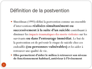 Définition de la postvention
 Shneidman (1993) défini la postvention comme un ensemble
d’interventions réalisées simultanément ou
successivement à la suite d’un suicide contribuant à
diminuer les impacts traumatiques des morts violentes sur les
survivants ou dans l’entourage immédiat. Le but de
la postvention est de prévenir le risque de suicide chez ces
endeuillés (ou personnes vulnérables) et les aider à
retrouver une qualité de vie.
 Elles permettent d’aider le milieu à retrouver son niveau
de fonctionnement habituel, antérieur à l’événement
5
 