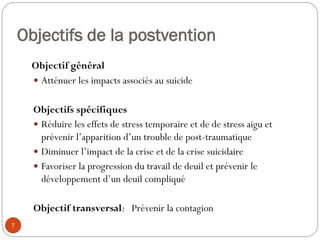 Objectifs de la postvention
Objectif général
 Atténuer les impacts associés au suicide
Objectifs spécifiques
 Réduire les effets de stress temporaire et de de stress aigu et
prévenir l’apparition d’un trouble de post-traumatique
 Diminuer l’impact de la crise et de la crise suicidaire
 Favoriser la progression du travail de deuil et prévenir le
développement d’un deuil compliqué
Objectif transversal: Prévenir la contagion
7
 