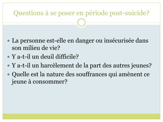 Questions à se poser en période post-suicide?
 La personne est-elle en danger ou insécurisée dans
son milieu de vie?
 Y a-t-il un deuil difficile?
 Y a-t-il un harcèlement de la part des autres jeunes?
 Quelle est la nature des souffrances qui amènent ce
jeune à consommer?
 