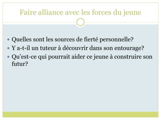 Faire alliance avec les forces du jeune
 Quelles sont les sources de fierté personnelle?
 Y a-t-il un tuteur à découvrir dans son entourage?
 Qu’est-ce qui pourrait aider ce jeune à construire son
futur?
 