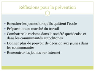 Réflexions pour la prévention
 Encadrer les jeunes lorsqu’ils quittent l’école
 Préparation au marché du travail
 Combattre le racisme dans la société québécoise et
dans les communautés autochtones
 Donner plus de pouvoir de décision aux jeunes dans
les communautés
 Rencontrer les jeunes sur internet
 